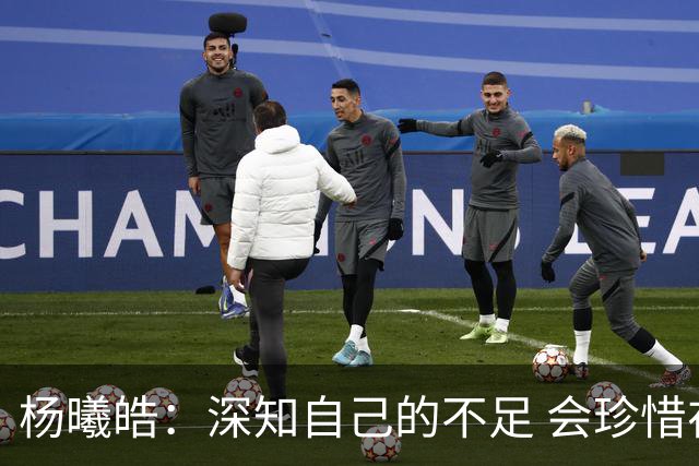 杨曦皓：深知自己的不足 会珍惜在国家队的历练机会 全力以赴训练